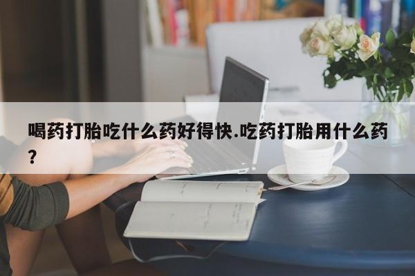 卖打胎药的医生微信号喝药打胎吃什么药好得快.吃药打胎用什么药？