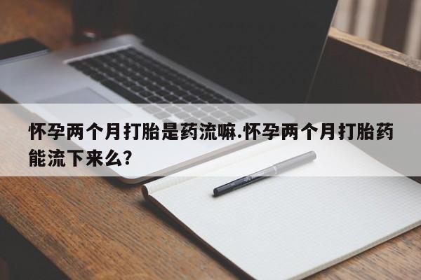 卖打胎药的医生微信号怀孕两个月打胎是药流嘛.怀孕两个月打胎药能流下来么？