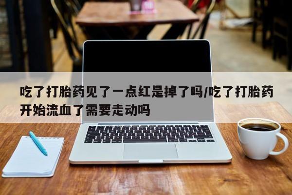 卖打胎药的医生微信号吃了打胎药见了一点红是掉了吗/吃了打胎药开始流血了需要走动吗