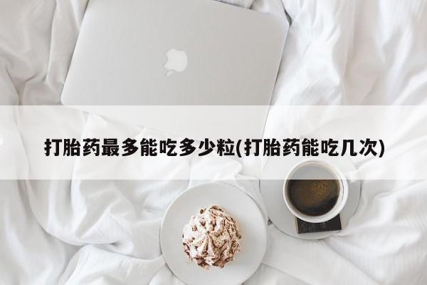 卖打胎药的医生微信号打胎药最多能吃多少粒(打胎药能吃几次)