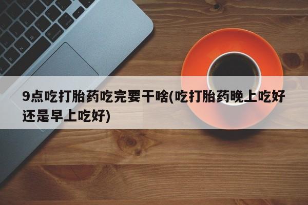 卖打胎药的医生微信号9点吃打胎药吃完要干啥(吃打胎药晚上吃好还是早上吃好)