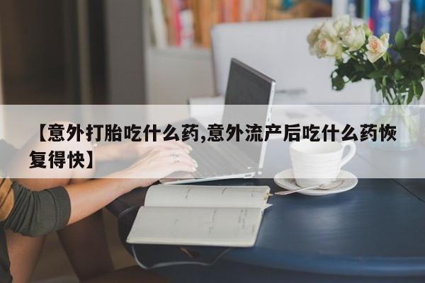 卖打胎药的医生微信号【意外打胎吃什么药,意外流产后吃什么药恢复得快】